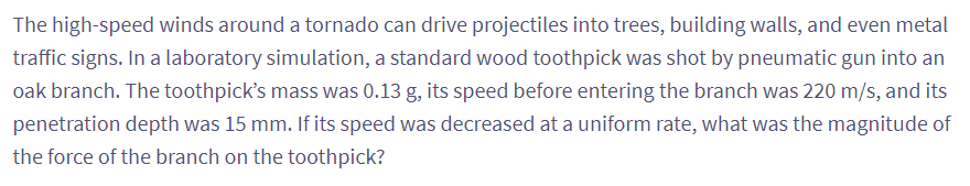 The high-speed winds around a tornado can drive projectiles into trees, building walls, and even metal
traffic signs. In a laboratory simulation, a standard wood toothpick was shot by pneumatic gun into an
oak branch. The toothpick's mass was 0.13 g, its speed before entering the branch was 220 m/s, and its
penetration depth was 15 mm. If its speed was decreased at a uniform rate, what was the magnitude of
the force of the branch on the toothpick?
