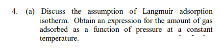 4. (a) Discuss the assumption of Langmuir adsorption
isotherm. Obtain an expression for the amount of gas
adsorbed as a function of pressure at a constant
temperature.
