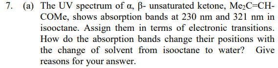 7. (a) The UV spectrum of a, ß- unsaturated ketone, Me,C=CH-
COME, shows absorption bands at 230 nm and 321 nm in
isooctane. Assign them in terms of electronic transitions.
How do the absorption bands change their positions with
the change of solvent from isooctane to water? Give
reasons for your answer.
