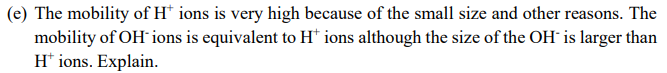 (e) The mobility of H* ions is very high because of the small size and other reasons. The
mobility of OH-ions is equivalent to H* ions although the size of the OH- is larger than
H+ ions. Explain.