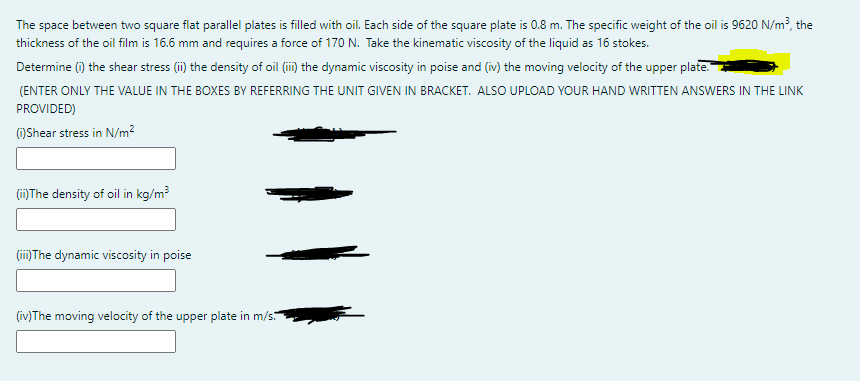 The space between two square flat parallel plates is filled with oil. Each side of the square plate is 0.8 m. The specific weight of the oil is 9620 N/m?, the
thickness of the oil film is 16.6 mm and requires a force of 170 N. Take the kinematic viscosity of the liquid as 16 stokes.
Determine (i) the shear stress (i) the density of oil (ii) the dynamic viscosity in poise and (iv) the moving velocity of the upper plate.
(ENTER ONLY THE VALUE IN THE BOXES BY REFERRING THE UNIT GIVEN IN BRACKET. ALSO UPLOAD YOUR HAND WRITTEN ANSWERS IN THE LINK
PROVIDED)
()Shear stress in N/m2
(ii)The density of oil in kg/m
(ii)The dynamic viscosity in poise
(iv)The moving velocity of the upper plate in m/s.
