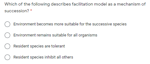 Which of the following describes facilitation model as a mechanism of
succession? *
Environment becomes more suitable for the successive species
Environment remains suitable for all organisms
Resident species are tolerant
Resident species inhibit all others
