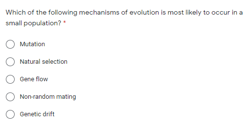 Which of the following mechanisms of evolution is most likely to occur in a
small population? *
Mutation
Natural selection
Gene flow
Non-random mating
Genetic drift
