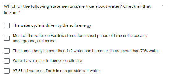 Which of the following statements islare true about water? Check all that
is true. *
The water cycle is driven by the sun's energy
Most of the water on Earth is stored for a short period of time in the oceans,
underground, and as ice
The human body is more than 1/2 water and human cells are more than 70% water
Water has a major influence on climate
97.5% of water on Earth is non-potable salt water
