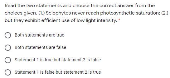 Read the two statements and choose the correct answer from the
choices given. (1.) Sciophytes never reach photosynthetic saturation; (2.)
but they exhibit efficient use of low light intensity. *
Both statements are true
Both statements are false
Statement 1 is true but statement 2 is false
Statement 1 is false but statement 2 is true
