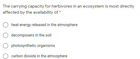 The carrying capacity for herbivores in an ecosystem is most directly
affected by the availability of *
heat energy released in the atmosphere
decomposers in the soil
photosynthetic organisms
carbon dioxide in the atmosphere
