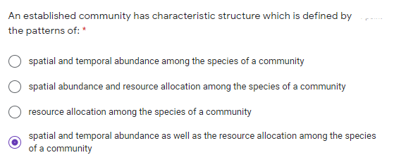 An established community has characteristic structure which is defined by
the patterns of: *
spatial and temporal abundance among the species of a community
spatial abundance and resource allocation among the species of a community
resource allocation among the species of a community
spatial and temporal abundance as well as the resource allocation among the species
of a community
