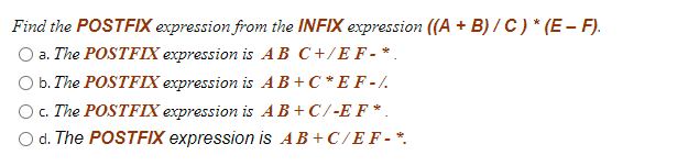 Find the POSTFIX expression from the INFIX expression ((A + B) / C ) * (E – F).
O a. The POSTFIX expression is AB C+/E F - *
O b. The POSTFIX expression is AB+C *E F -/.
O. The POSTFIX expression is AB+C/-E F*.
O d. The POSTFIX expression is AB+C/E F - *.
