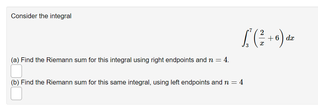 Consider the integral
+ 6) dx
(a) Find the Riemann sum for this integral using right endpoints and n = 4.
(b) Find the Riemann sum for this same integral, using left endpoints and n = 4
