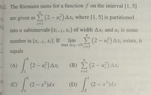 2. The Riemann sums for a function f on the interval [1, 5]
are given as (2 - u) Ax, where [1, 5] is partitioned
into n subintervals [x-1, X] of width Ax; and u, is some
number in [x,-1, X]. If lim E (2- u) Ax, exists, it
max Ax-0=
equals
(A)
(B) (2- u) Ax
(O(2-rds
(D) 2-ds
