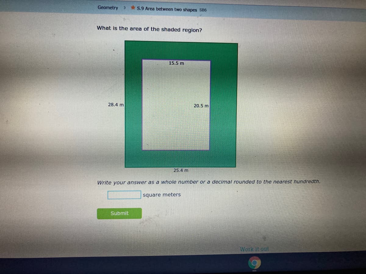 Geometry
* S.9 Area between two shapes SB6
What is the area of the shaded region?
15.5 m
28.4 m
20.5 m
25.4 m
Write your answer as a whole number or a decimal rounded to the nearest hundredth.
square meters
Submit
Work it out
