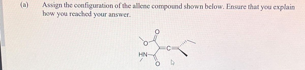 (a)
Assign the configuration of the allene compound shown below. Ensure that you explain
how you reached your answer.
HN-