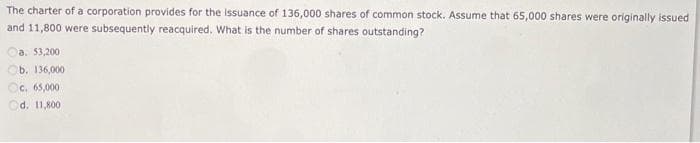 The charter of a corporation provides for the issuance of 136,000 shares of common stock. Assume that 65,000 shares were originally issued
and 11,800 were subsequently reacquired. What is the number of shares outstanding?
a. 53,200
b. 136,000
Oc. 65,000
Od. 11,800