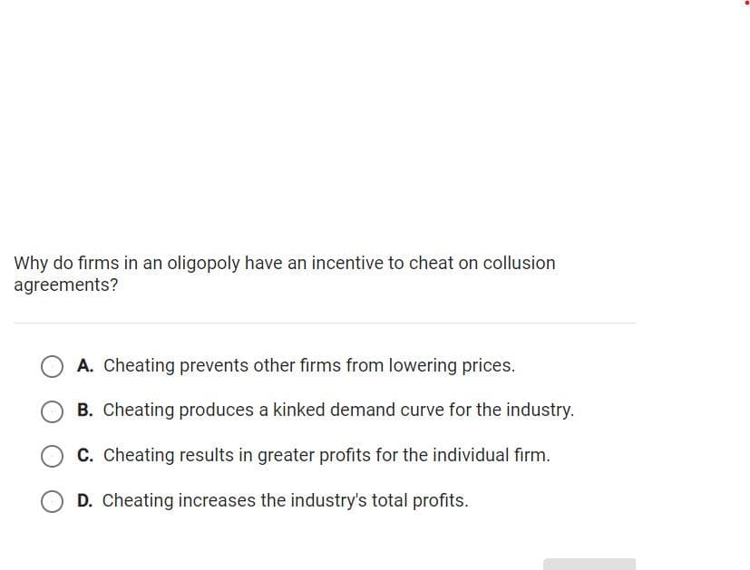 Why do firms in an oligopoly have an incentive to cheat on collusion
agreements?
A. Cheating prevents other firms from lowering prices.
B. Cheating produces a kinked demand curve for the industry.
C. Cheating results in greater profits for the individual firm.
D. Cheating increases the industry's total profits.