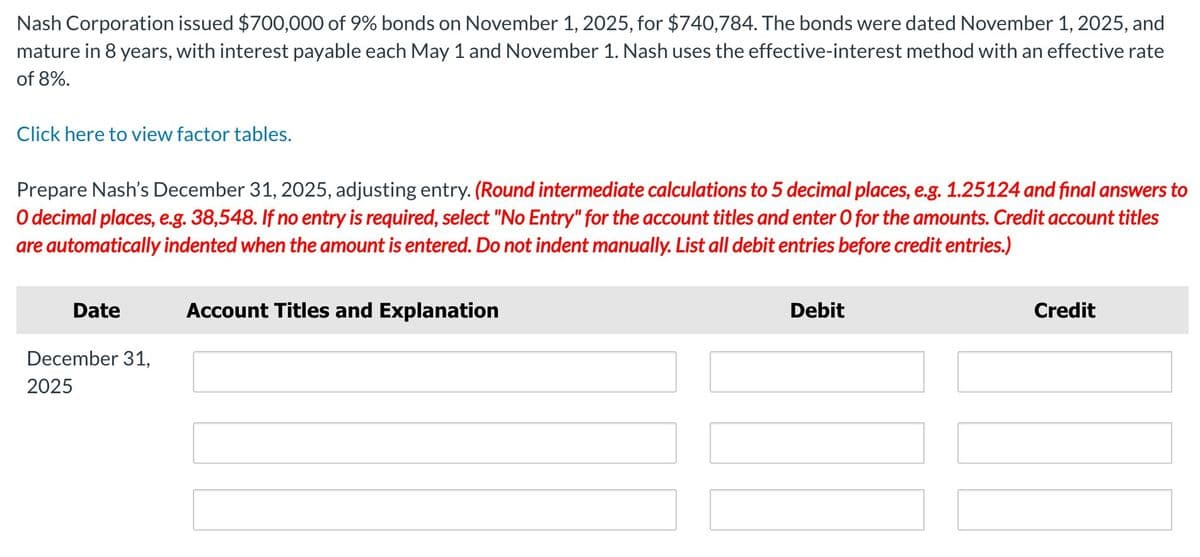 Nash Corporation issued $700,000 of 9% bonds on November 1, 2025, for $740,784. The bonds were dated November 1, 2025, and
mature in 8 years, with interest payable each May 1 and November 1. Nash uses the effective-interest method with an effective rate
of 8%.
Click here to view factor tables.
Prepare Nash's December 31, 2025, adjusting entry. (Round intermediate calculations to 5 decimal places, e.g. 1.25124 and final answers to
O decimal places, e.g. 38,548. If no entry is required, select "No Entry" for the account titles and enter O for the amounts. Credit account titles
are automatically indented when the amount is entered. Do not indent manually. List all debit entries before credit entries.)
Date
December 31,
2025
Account Titles and Explanation
Debit
Credit