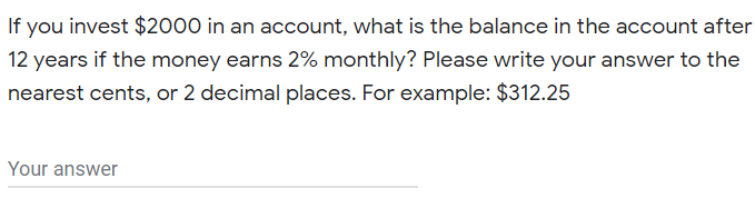If you invest $2000 in an account, what is the balance in the account after
12 years if the money earns 2% monthly? Please write your answer to the
nearest cents, or 2 decimal places. For example: $312.25
Your answer
