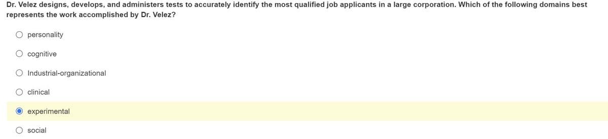 Dr. Velez designs, develops, and administers tests to accurately identify the most qualified job applicants in a large corporation. Which of the following domains best
represents the work accomplished by Dr. Velez?
personality
cognitive
Industrial-organizational
clinical
O experimental
O social