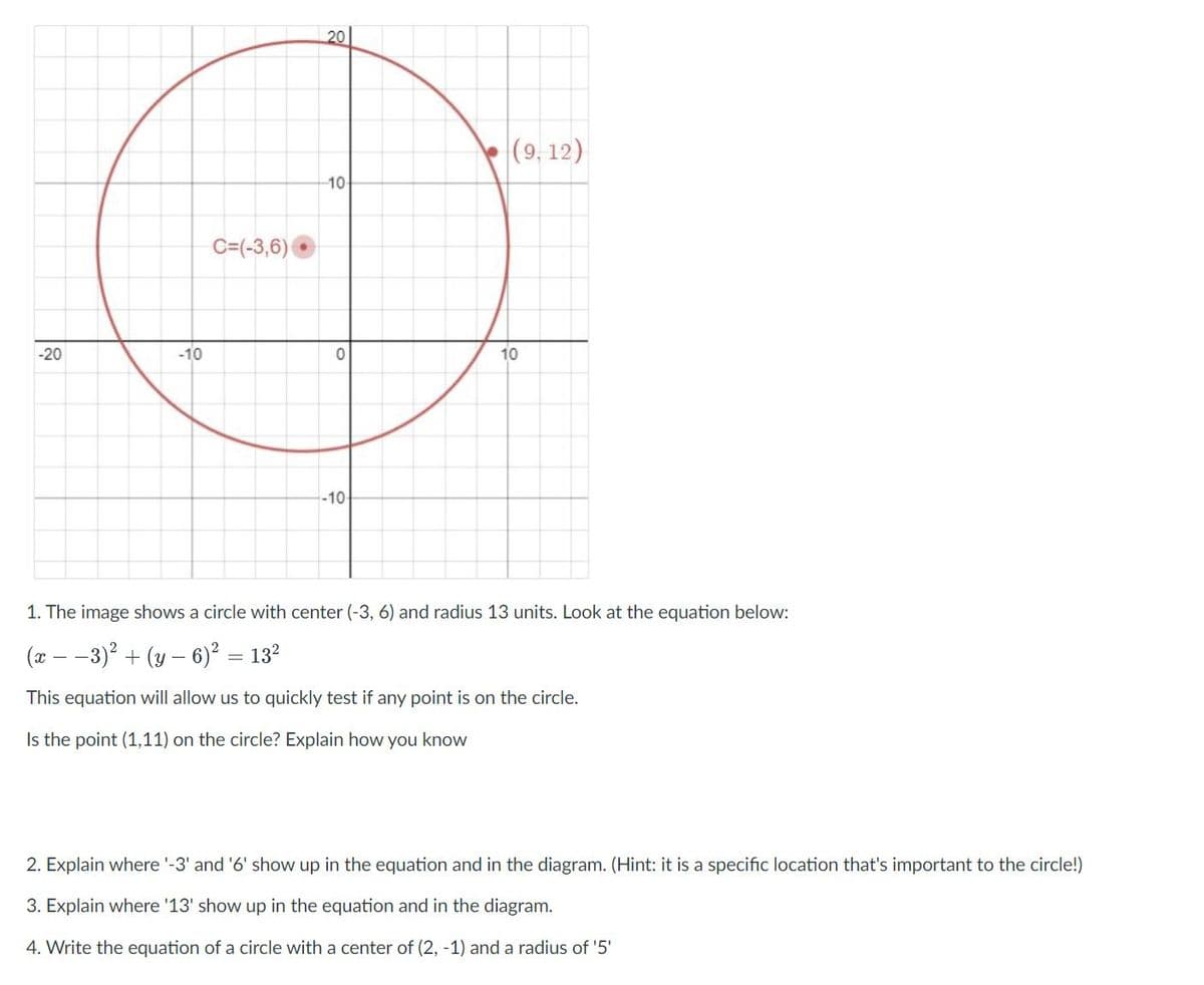 20
(9, 12)
10
C=(-3,6)
-20
-10
10
-10
1. The image shows a circle with center (-3, 6) and radius 13 units. Look at the equation below:
(x
-3)² + (y – 6)² = 13?
This equation will allow us to quickly test if any point is on the circle.
Is the point (1,11) on the circle? Explain how you know
2. Explain where '-3' and '6' show up in the equation and in the diagram. (Hint: it is a specific location that's important to the circle!)
3. Explain where '13' show up in the equation and in the diagram.
4. Write the equation of a circle with a center of (2, -1) and a radius of '5'
