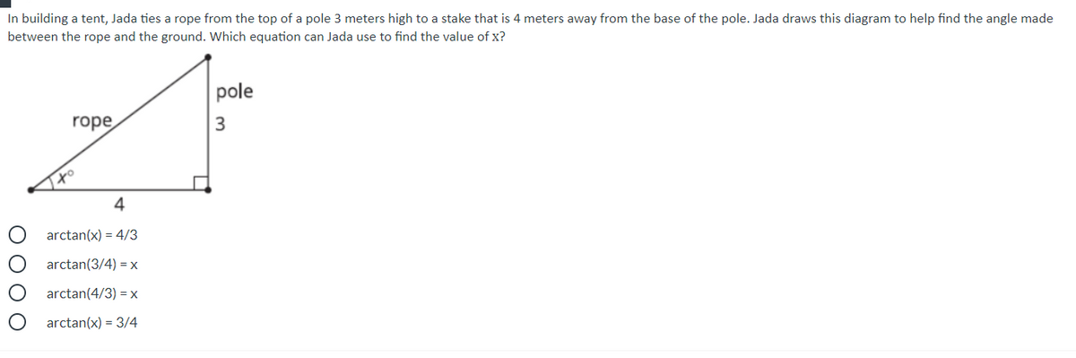 In building a tent, Jada ties a rope from the top of a pole 3 meters high to a stake that is 4 meters away from the base of the pole. Jada draws this diagram to help find the angle made
between the rope and the ground. Which equation can Jada use to find the value of x?
pole
rope
to
4
arctan(x) = 4/3
arctan(3/4) = x
arctan(4/3) = x
arctan(x) = 3/4
O O 0 O
