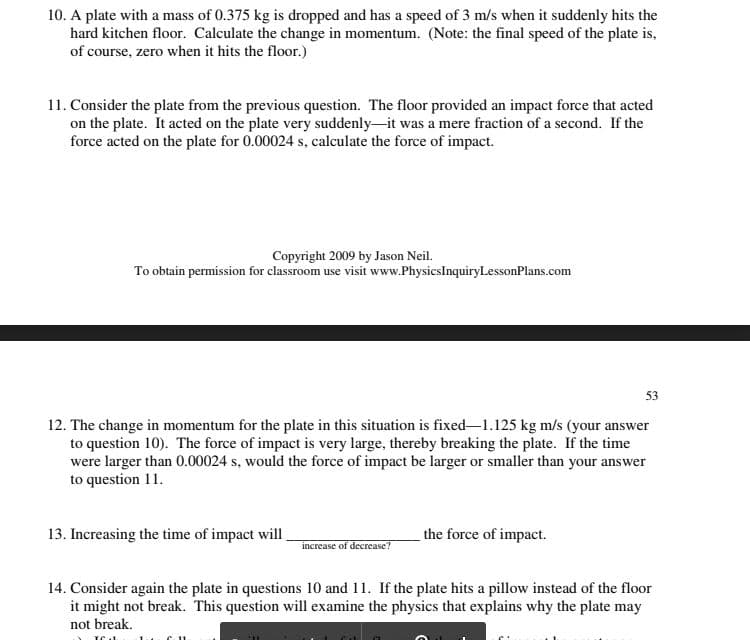 10. A plate with a mass of 0.375 kg is dropped and has a speed of 3 m/s when it suddenly hits the
hard kitchen floor. Calculate the change in momentum. (Note: the final speed of the plate is,
of course, zero when it hits the floor.)
11. Consider the plate from the previous question. The floor provided an impact force that acted
on the plate. It acted on the plate very suddenly-it was a mere fraction of a second. If the
force acted on the plate for 0.00024 s, calculate the force of impact.
Copyright 2009 by Jason Neil.
To obtain permission for classroom use visit www.PhysicsInquiryLessonPlans.com
53
12. The change in momentum for the plate in this situation is fixed-1.125 kg m/s (your answer
to question 10). The force of impact is very large, thereby breaking the plate. If the time
were larger than 0.00024 s, would the force of impact be larger or smaller than your answer
to question 11.
13. Increasing the time of impact will
the force of impact.
increase of decrease?
14. Consider again the plate in questions 10 and 11. If the plate hits a pillow instead of the floor
it might not break. This question will examine the physics that explains why the plate may
not break.
