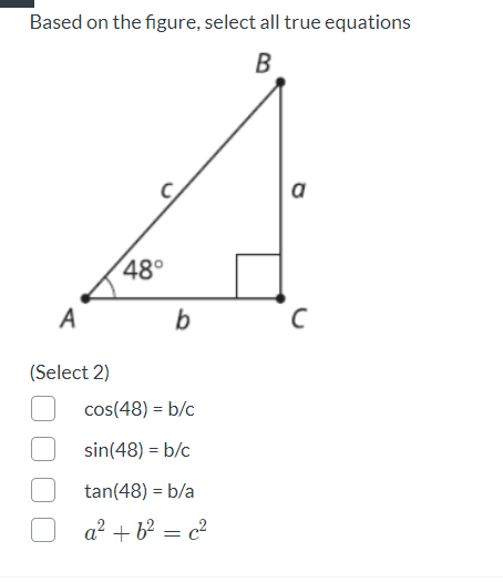 Based on the figure, select all true equations
B
a
48°
A
b
(Select 2)
cos(48) = b/c
sin(48) = b/c
tan(48) = b/a
a? + b² = c²
