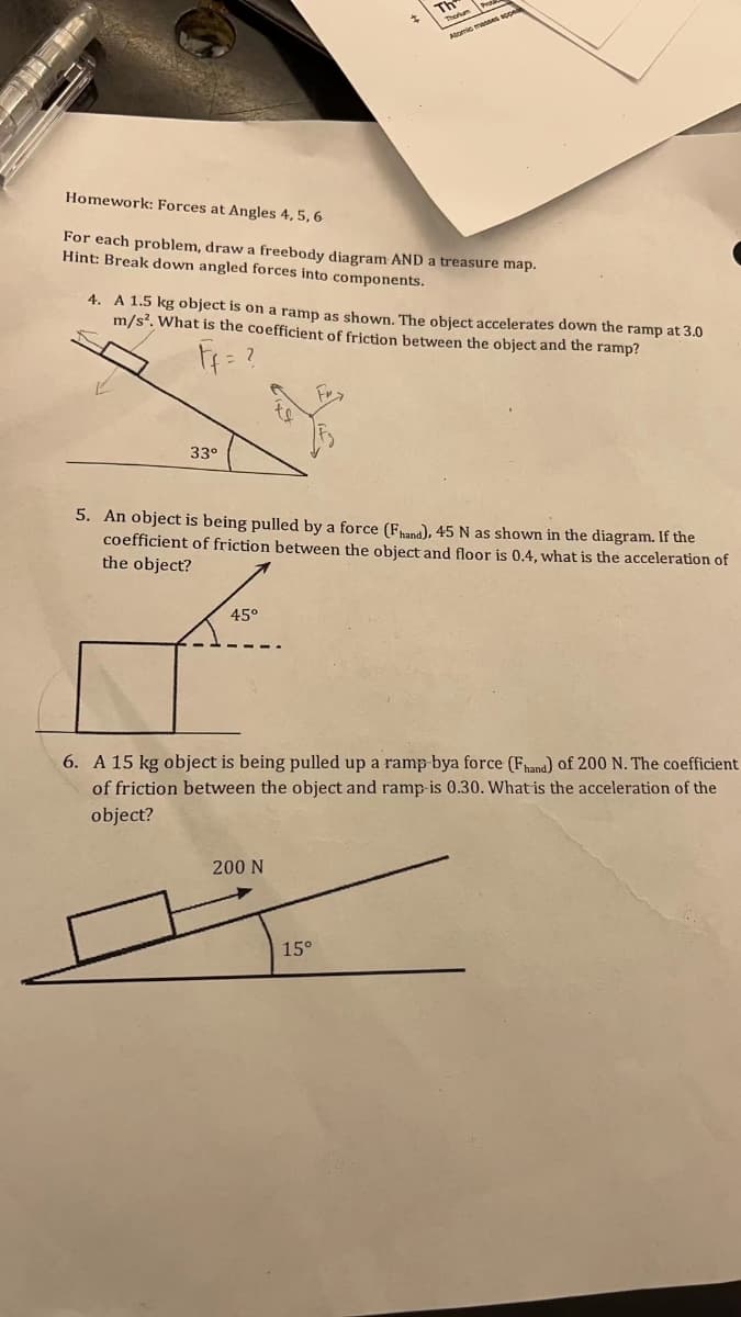 TH
Atomic mannes ope
Homework: Forces at Angles 4, 5, 6
For each problem, draw a freebody diagram AND a treasure map.
Hint: Break down angled forces into components.
4. A 1.5 kg object is on a ramp as shown. The object accelerates down the ramp at 3.0
m/s?. What is the coefficient of friction between the object and the ramp?
33°
5. An object is being pulled by a force (Fana), 45 N as shown in the diagram. If the
coefficient of friction between the object and floor is 0.4, what is the acceleration of
the object?
45°
6. A 15 kg object is being pulled up a ramp-bya force (Fhand) of 200 N. The coefficient
of friction between the object and ramp-is 0.30. What is the acceleration of the
object?
200 N
15°
