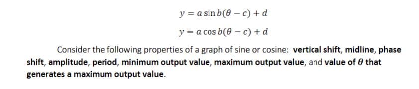 y = a sin b(0-c) + d
y = a cos b(0-c) + d
Consider the following properties of a graph of sine or cosine: vertical shift, midline, phase
shift, amplitude, period, minimum output value, maximum output value, and value of 0 that
generates a maximum output value.