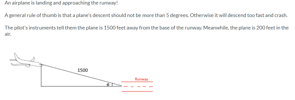 An airplane is landing and approaching the runway!
A general rule of thumb is that a plane's descent should not be more than 5 degrees. Otherwise it will descend too fast and crash.
The pilot's instruments tell them the plane is 1500 feet away from the base of the runway. Meanwhile, the plane is 200 feet in the
air.
1500
Runway
e

