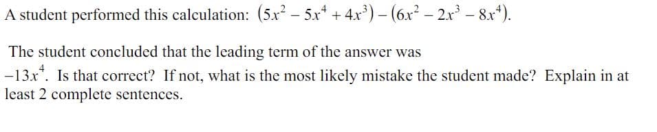 A student performed this calculation: (5x²5x² + 4x³) - (6x² - 2x³ - 8x4).
The student concluded that the leading term of the answer was
-13x*. Is that correct? If not, what is the most likely mistake the student made? Explain in at
least 2 complete sentences.