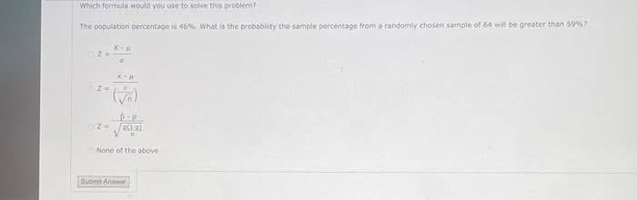 Which formula would you use to solve this problem?
The population percentage is 46%. What is the probability the sample percentage from a randomly chosen sample of 64 will be greater than 59%7
None of the above
Suomst Answer
