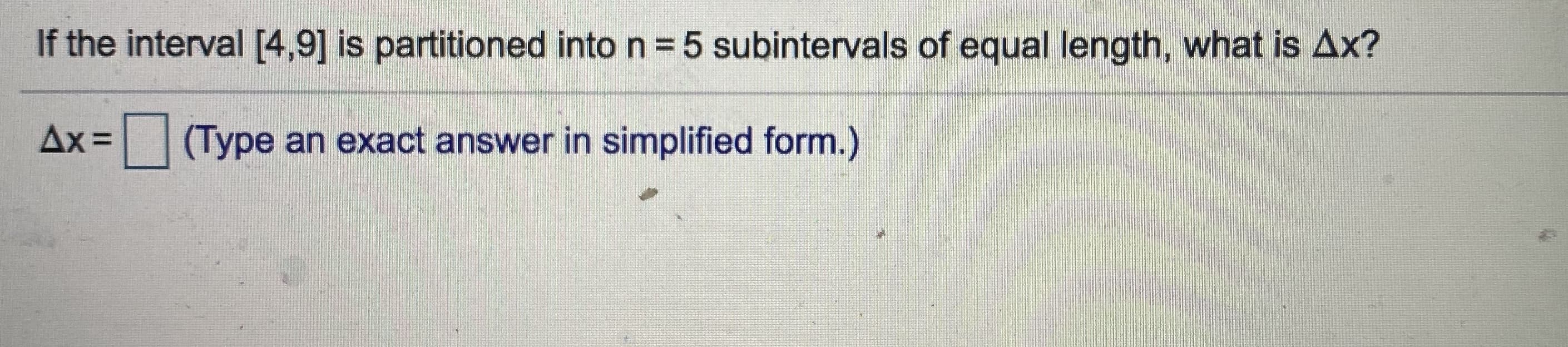 If the interval [4,9] is partitioned into n = 5 subintervals of equal length, what is Ax?
Ax =
(Type an exact answer in simplified form.)
