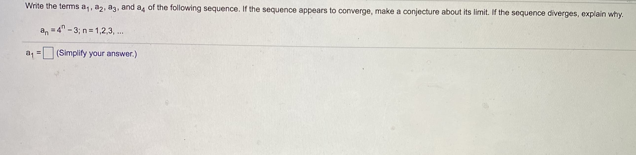 Write the terms a1, a2, a3, and a4 of the following sequence. If the sequence appears to converge, make a conjecture about its limit. If the sequence diverges, explain why.
an = 4" - 3; n= 1,2,3, ...
a =
(Simplify your answer.)
