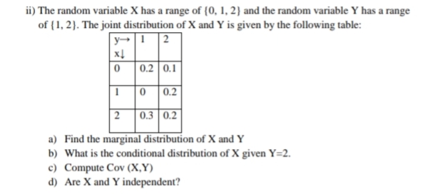 ii) The random variable X has a range of {0, 1, 2} and the random variable Y has a range
of {1, 2). The joint distribution of X and Y is given by the following table:
2
0.2 0.1
0.2
| 2
| 0.3 0.2
a) Find the marginal distribution of X and Y
b) What is the conditional distribution of X given Y=2.
c) Compute Cov (X,Y)
d) Are X and Y independent?
