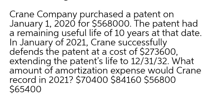 Crane Company purchased a patent on
January 1, 202ỏ for $568000. The patent had
a remaining useful life of 10 years at that date.
In January of 2021, Crane successfully
defends the patent at a cost of $273600,
extending the patent's life to 12/31/32. What
amount of amortization expense would Crane
record in 2021? $70400 $84160 $56800
$65400
