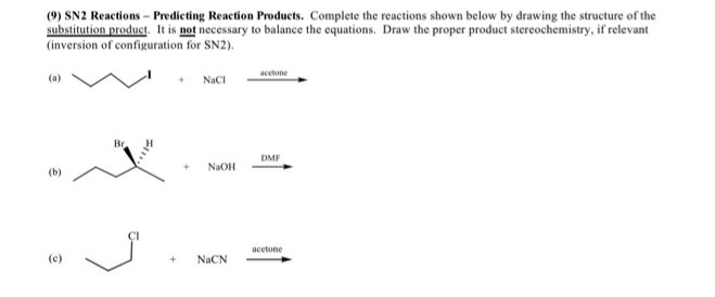 (9) SN2 Reactions - Predicting Reaction Products. Complete the reactions shown below by drawing the structure of the
substitution product. It is not necessary to balance the equations. Draw the proper product stereochemistry, if relevant
(inversion of configuration for SN2).
acetone
NaCI
Br
DMF
NaOH
(b)
acetone
(c)
NaCN
