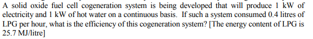 A solid oxide fuel cell cogeneration system is being developed that will produce 1 kW of
electricity and 1 kW of hot water on a continuous basis. If such a system consumed 0.4 litres of
LPG per hour, what is the efficiency of this cogeneration system? [The energy content of LPG is
25.7 MJ/itre]
