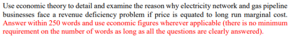 Use economic theory to detail and examine the reason why electricity network and gas pipeline
businesses face a revenue deficiency problem if price is equated to long run marginal cost.
Answer within 250 words and use economic figures wherever applicable (there is no minimum
requirement on the number of words as long as all the questions are clearly answered).
