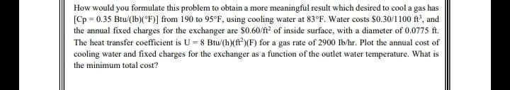 How would you formulate this problem to obtain a more meaningful result which desired to cool a gas has
[Cp = 0.35 Btu/(Ib)(°F)] from 190 to 95°F, using cooling water at 83°F. Water costs $0.30/1100 f, and
the annual fixed charges for the exchanger are $0.60/ft of inside surface, with a diameter of 0.0775 ft.
The heat transfer coefficient is U = 8 Btu/(h)(f)(F) for a gas rate of 2900 Ib/hr. Plot the annual cost of
cooling water and fixed charges for the exchanger as a function of the outlet water temperature. What is
the minimum total cost?
