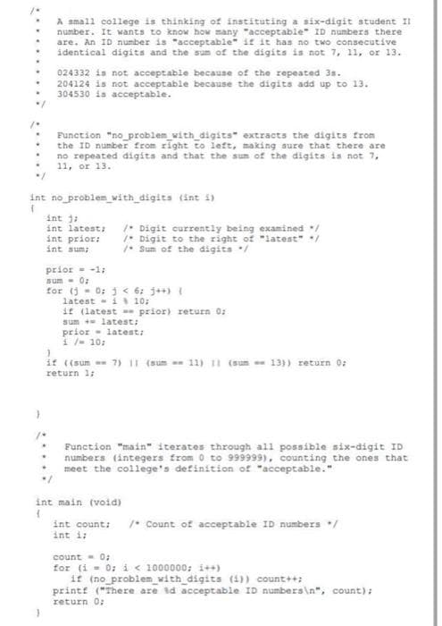 A small college is thinking of instituting a six-digit student II
number. It wants to know how many "acceptable" ID numbers there
are. An ID number is "acceptable" if it has no two consecutive
identical digits and the sum of the digits is not 7, 11, or 13.
.
024332 is not acceptable because of the repeated 3s.
204124 is not acceptable because the digits add up to 13.
304530 is acceptable.
Function "no_problem_with_digits extracts the digits from
the ID number from right to left, making sure that there are
no repeated digits and that the sum of the digits is not 7,
11, or 13.
"/
int no problem with digits (int i)
T
int j;
int latest; / Digit currently being examined /
int prior:
int sum;
/
Digit to the right of "latest" /
/Sum of the digits */
prior = -1;
sum - 0:
for (j = 0; j < 6; j++) {
latesti
10:
if (latest
prior) return 0;
sum + latest;
latest;
prior
1/= 10;
}
if ((sum=7) 11 (sum =-11) 11 (sun
un-- 13)) return 0;
return 1;
Function "main" iterates through all possible six-digit ID
numbers (integers from 0 to 999999), counting the ones that
meet the college's definition of "acceptable."
int main (void)
1
int count; /* Count of acceptable ID numbers */
int i;
count = 0;
for (i = 0; i < 1000000; i++)
if (no problem_with_digits (i)) count++;
printf ("There are 3d acceptable ID numbers\n", count);
return 0;
}