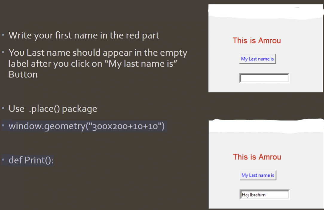 Write your first name in the red part
You Last name should appear in the empty
label after you click on "My last name is”
Button
Use .place() package
• window.geometry("300x200+10+10")
def Print():
This is Amrou
My Last name is
This is Amrou
My Last name is
Haj Ibrahim