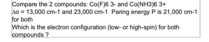 Compare the 2 compounds: Co(F)6 3- and Co(NH3)6 3+
Ao = 13,000 cm-1 and 23,000 cm-1 Paring energy P is 21,000 cm-1
for both
Which is the electron configuration (low- or high-spin) for both
compounds ?