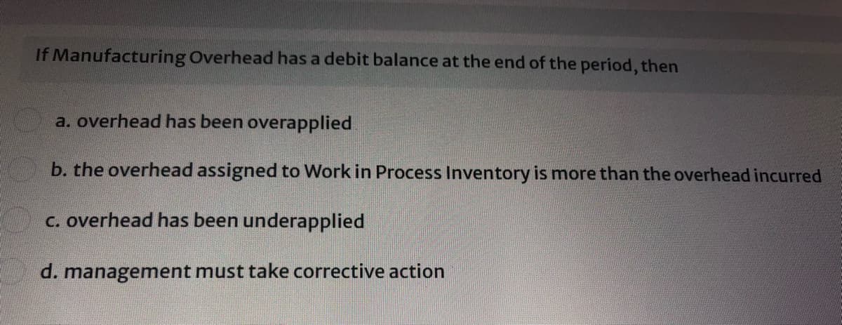 If Manufacturing Overhead has a debit balance at the end of the period, then
a. overhead has been overapplied
b. the overhead assigned to Work in Process Inventory is more than the overhead incurred
c. overhead has been underapplied
d. management must take corrective action

