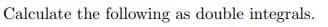 Calculate the following as double integrals.
