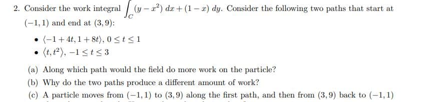 2. Consider the work integral (y – a?) da + (1 – x) dy. Consider the following two paths that start at
(-1,1) and end at (3,9):
(-1+ 4t, 1+ 8t), 0<t<1
(t, t2), –1 <t<3
(a) Along which path would the field do more work on the particle?
(b) Why do the two paths produce a different amount of work?
(c) A particle moves from (-1, 1) to (3,9) along the first path, and then from (3, 9) back to (-1,1)
