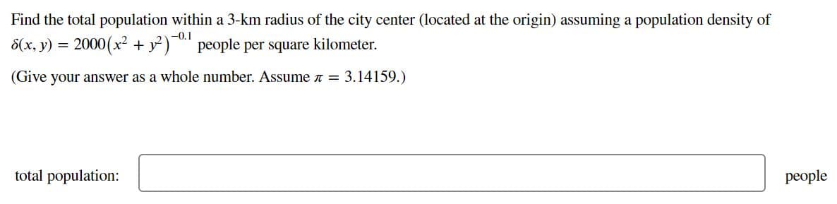 Find the total population within a 3-km radius of the city center (located at the origin) assuming a population density of
8(x, y) = 2000(x² + y?)
-0.1
people per square kilometer.
(Give your answer as a whole number. Assume n = 3.14159.)
total population:
people
