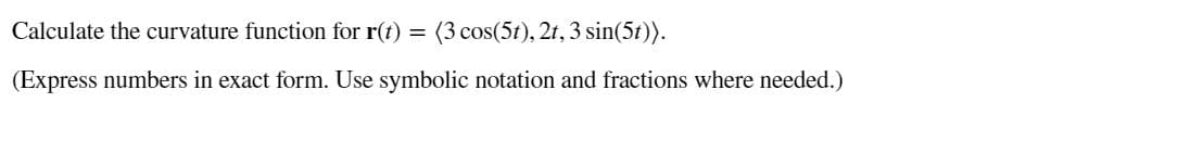 Calculate the curvature function for r(t)
(3 cos(5t), 2t, 3 sin(5t)).
(Express numbers in exact form. Use symbolic notation and fractions where needed.)

