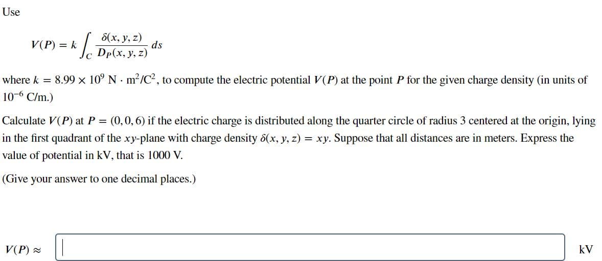 Use
8(x, y, z)
ds
Dp(x, y, z)
V(P) = k
C
where k = 8.99 x 10° N m2/C, to compute the electric potential V(P) at the point P for the given charge density (in units of
10-6 C/m.)
Calculate V(P) at P = (0,0,6) if the electric charge is distributed along the quarter circle of radius 3 centered at the origin, lying
in the first quadrant of the xy-plane with charge density 8(x, y, z) = xy. Suppose that all distances are in meters. Express the
value of potential in kV, that is 1000 V.
(Give your answer to one decimal places.)
V(P) 2
kV
