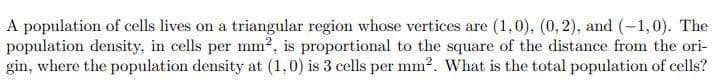 A population of cells lives on a triangular region whose vertices are (1,0), (0, 2), and (-1,0). The
population density, in cells per mm2, is proportional to the square of the distance from the ori-
gin, where the population density at (1,0) is 3 cells per mm2. What is the total population of cells?
