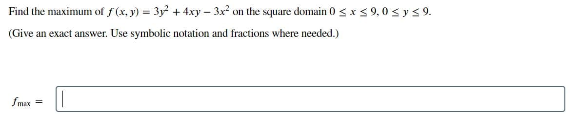 Find the maximum of f (x, y) = 3y + 4xy – 3x on the square domain 0 < x < 9, 0 < y< 9.
(Give an exact answer. Use symbolic notation and fractions where needed.)
fmax
