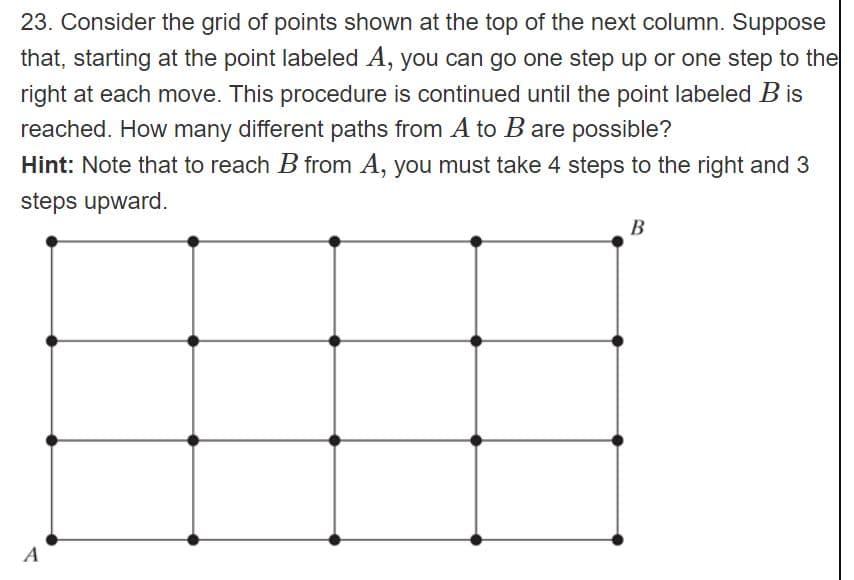 23. Consider the grid of points shown at the top of the next column. Suppose
that, starting at the point labeled A, you can go one step up or one step to the
right at each move. This procedure is continued until the point labeled B is
reached. How many different paths from A to B are possible?
Hint: Note that to reach B from A, you must take 4 steps to the right and 3
steps upward.
B
A
